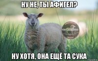 ну не, ты афигел? ну хотя, она ещё та сука