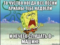 то чуство,когда все песни арианы тебе надоели и нечего слушать в машине