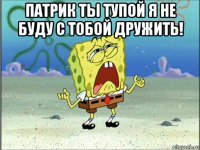 патрик ты тупой я не буду с тобой дружить! 