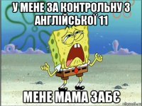 у мене за контрольну з англійської 11 мене мама забє