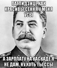 паглидзице как красивы сёння у меня усы а зарплату на каскаде я не дам, ну хоть ты ссы