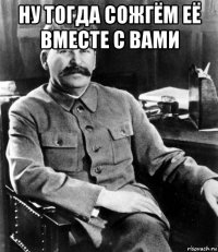 ну тогда сожгём её вместе с вами 