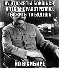 ну что же ты боишься, я тебя не расстреляю, ты жить-то будешь но в сибире