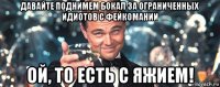 давайте поднимем бокал за ограниченных идиотов с фейкомании ой, то есть с яжием!