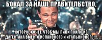 бокал за наше правительство, которое хочет, чтоб мы пили пойло из дагестана вместо испанского и итальянского!!!