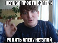 нельзя просто взять и родить алену нетупой