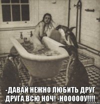  -давай нежно любить друг друга всю ноч! -ноооооу!!!!