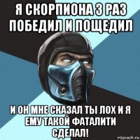 я скорпиона 3 раз победил и пощедил и он мне сказал ты лох и я ему такой фаталити сделал!