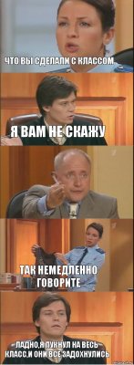 Что вы сделали с классом я вам не скажу  так немедленно говорите ладно,я пукнул на весь класс,и они все задохнулись