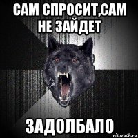 сам спросит,сам не зайдет задолбало