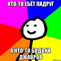 кто-то ебёт падруг а кто-то бодька джавров