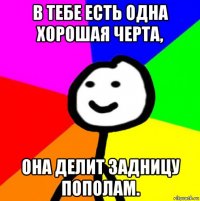 в тебе есть одна хорошая черта, она делит задницу пополам.