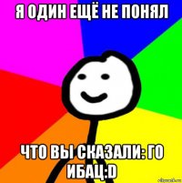 я один ещё не понял что вы сказали: го ибац:d