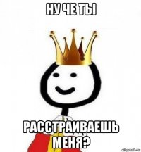 ну че ты расстраиваешь меня?