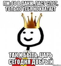 пм: го в данж, ласт слот, только тебя не хватает так и быть, царь сегодня добрый