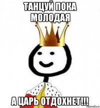 танцуй пока молодая а царь отдохнет!!!