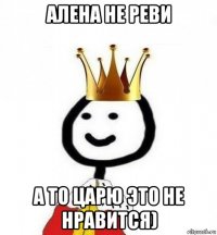 алена не реви а то царю это не нравится)