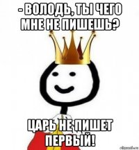 - володь, ты чего мне не пишешь? царь не пишет первый!