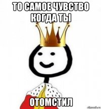 то самое чувство когда ты отомстил