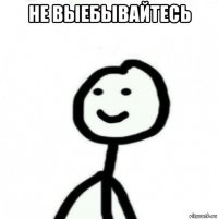 не выебывайтесь 