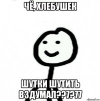 чё, хлебушек шутки шутить вздумал??7?77