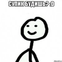 супик будишь? :d 