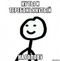 ну ты и теребонькнутый на голову