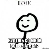 ну это будешь со мной встречаться?