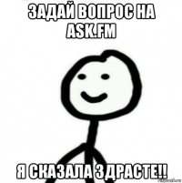 задай вопрос на ask.fm я сказала здрасте!!