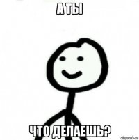 а ты что делаешь?