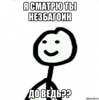 я сматрю ты незбагоин до ведь??