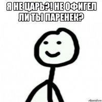 я не царь?! не офигел ли ты паренек? 