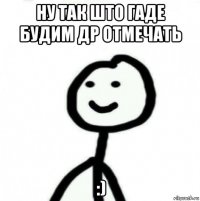 ну так што гаде будим др отмечать :)