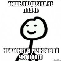 тише людочка не плачь не утонет в речке твой чит))00)))