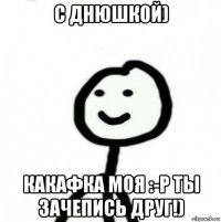 с днюшкой) какафка моя :-p ты зачепись друг!)