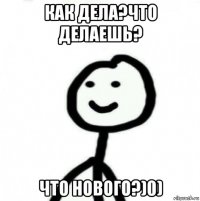 как дела?что делаешь? что нового?)0)