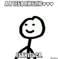 а я тебя люблю♥♥♥ ебануться.