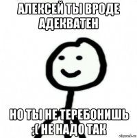 алексей ты вроде адекватен но ты не теребонишь ;( не надо так