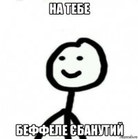 на тебе беффеле єбанутий