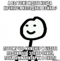 а вы тоже ждете когда начнется холодная война ? потому что инженер и будете поднимать электронику, пока гумманитарии в окопе