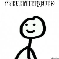 ты на нг приедешь? 