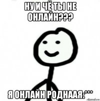 ну и чё ты не онлайн??? я онлайн роднаая:***