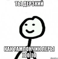 ты дерзкий как тампончик леры )00))0