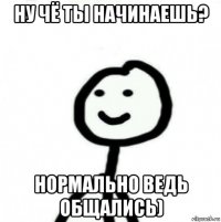 ну чё ты начинаешь? нормально ведь общались)