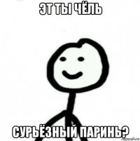 эт ты чёль сурьёзный паринь?