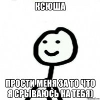 ксюша прости меня за то что я срываюсь на тебя)