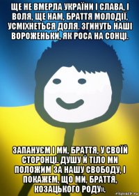 ще не вмерла україни і слава, і воля, ще нам, браття молодії, усміхнеться доля. згинуть наші вороженьки, як роса на сонці. запануєм і ми, браття, у своїй сторонці. душу й тіло ми положим за нашу свободу, і покажем, що ми, браття, козацького роду».