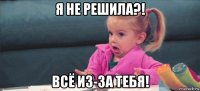 я не решила?! всё из-за тебя!