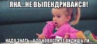 яна...не выпендривайся! надо знать....а то новости её видишь ли...