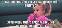 ты говоришь, что тебе опасно со мной видеться хотя очень много пар с разницей в возрасте около 10 лет